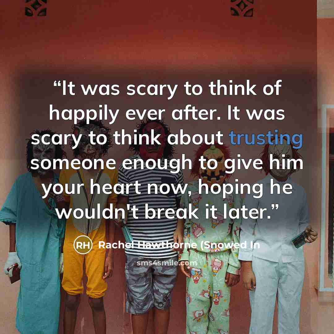 “It was scary to think of happily ever after. It was scary to think about trusting someone enough to give him your heart now, hoping he wouldn't break it later.” quote by Rachel Hawthorne (Snowed In