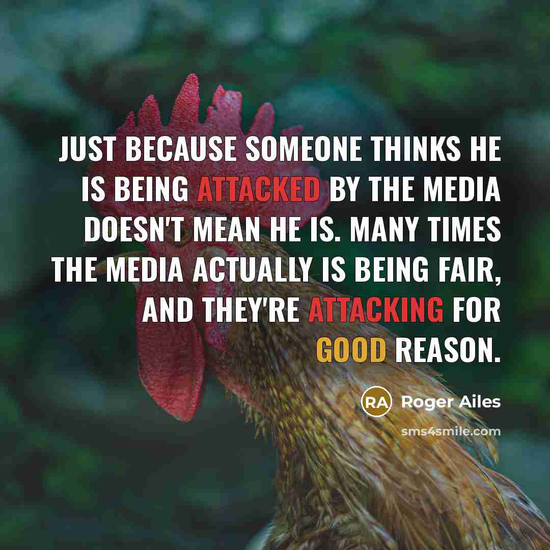 “Just because someone thinks he is being attacked by the media doesn't mean he is. Many times the media actually is being fair, and they're attacking for good reason.” quote by Roger Ailes