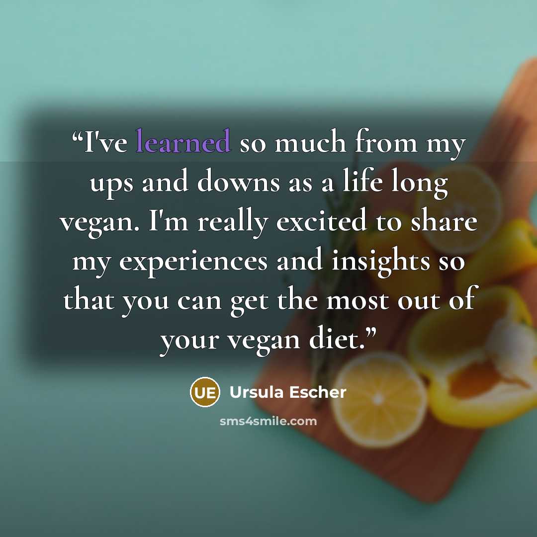 “I've learned so much from my ups and downs as a life long vegan. I'm really excited to share my experiences and insights so that you can get the most out of your vegan diet.” quote by Ursula Escher