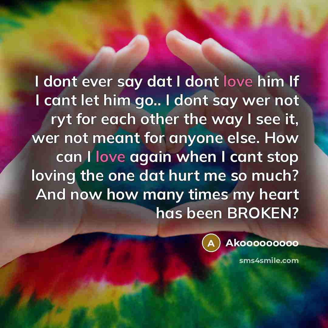 “I dont ever say dat I dont love him If I cant let him go.. I dont say wer not ryt for each other the way I see it, wer not meant for anyone else. How can I love again when I cant stop loving the one dat hurt me so much? And now how many times my heart has been BROKEN?” quote by Akooooooooo