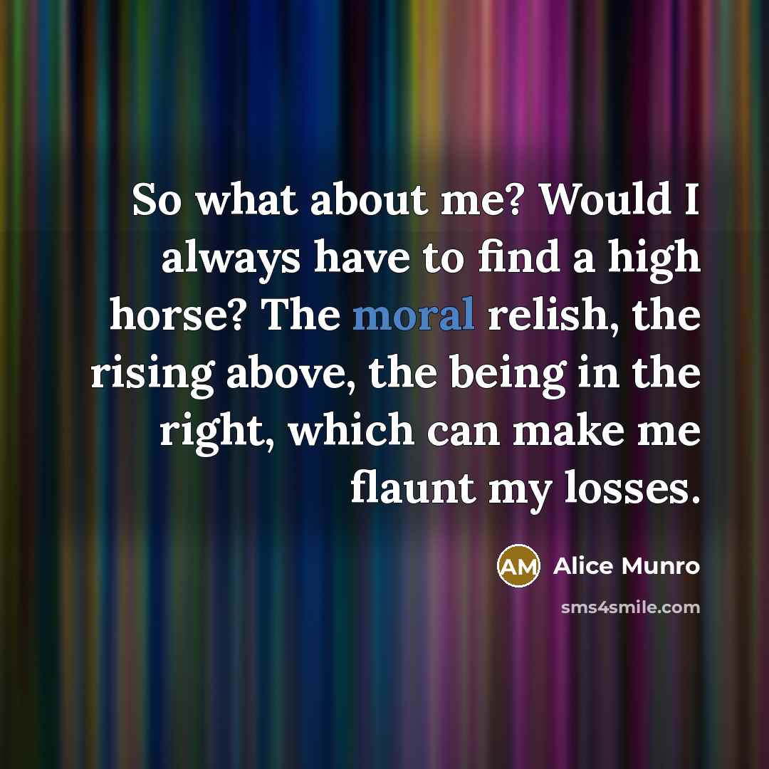 “So what about me? Would I always have to find a high horse? The moral relish, the rising above, the being in the right, which can make me flaunt my losses.” quote by Alice Munro