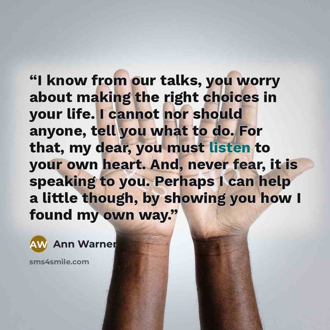 “I know from our talks, you worry about making the right choices in your life. I cannot nor should anyone, tell you what to do. For that, my dear, you must listen to your own heart. And, never fear, it is speaking to you. Perhaps I can help a little though, by showing you how I found my own way.” quote by Ann Warner