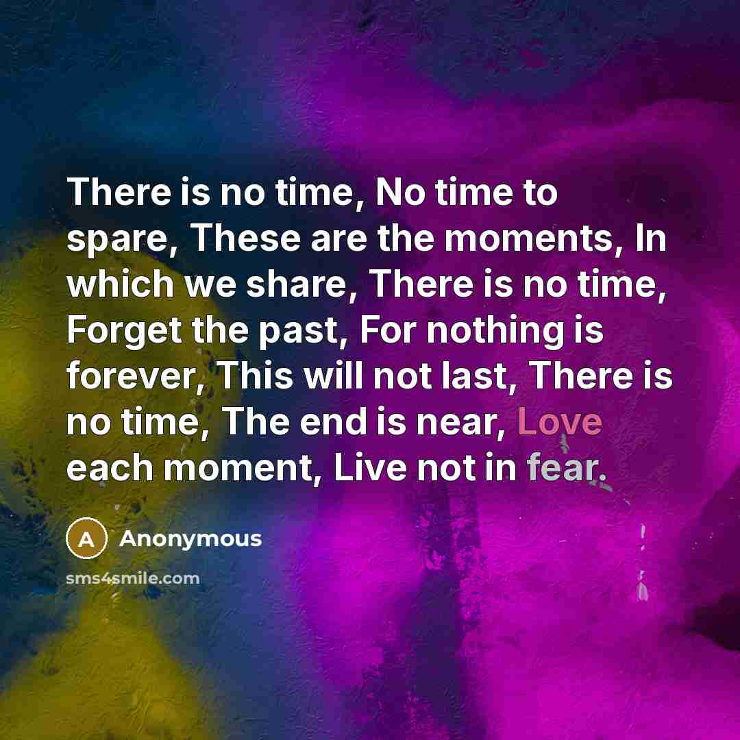 “There is no time, No time to spare, These are the moments, In which we share, There is no time, Forget the past, For nothing is forever, This will not last, There is no time, The end is near, Love each moment, Live not in fear.” quote by Anonymous