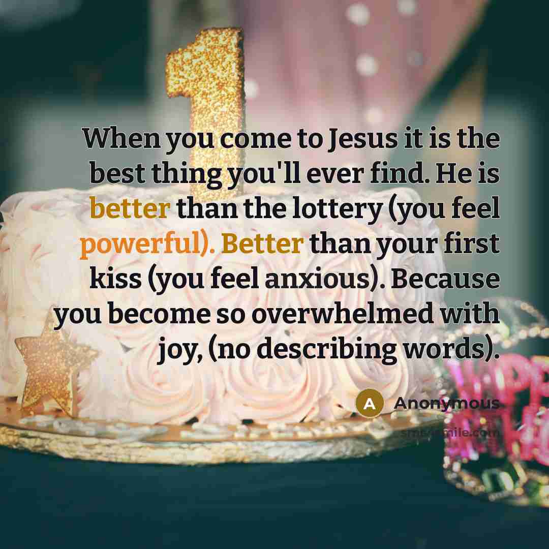 “When you come to Jesus it is the best thing you'll ever find. He is better than the lottery (you feel powerful). Better than your first kiss (you feel anxious). Because you become so overwhelmed with joy, (no describing words).” quote by Anonymous