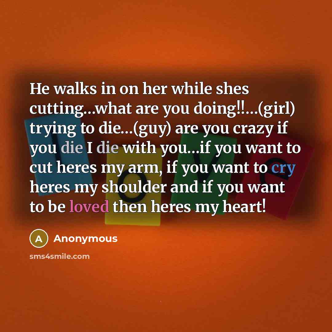 “He walks in on her while shes cutting…what are you doing!!…(girl) trying to die…(guy) are you crazy if you die I die with you…if you want to cut heres my arm, if you want to cry heres my shoulder and if you want to be loved then heres my heart!” quote by Anonymous