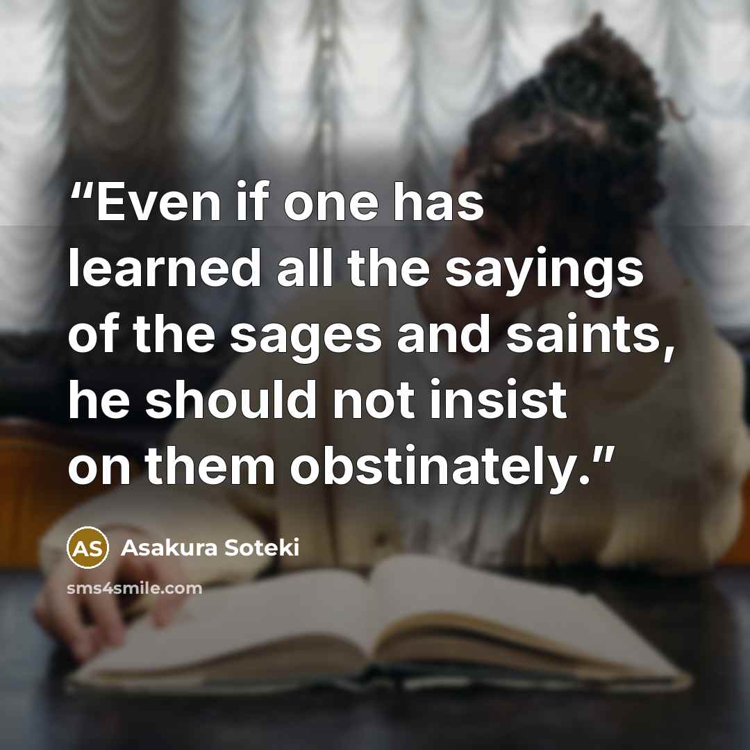 “Even if one has learned all the sayings of the sages and saints, he should not insist on them obstinately.” quote by Asakura Soteki
