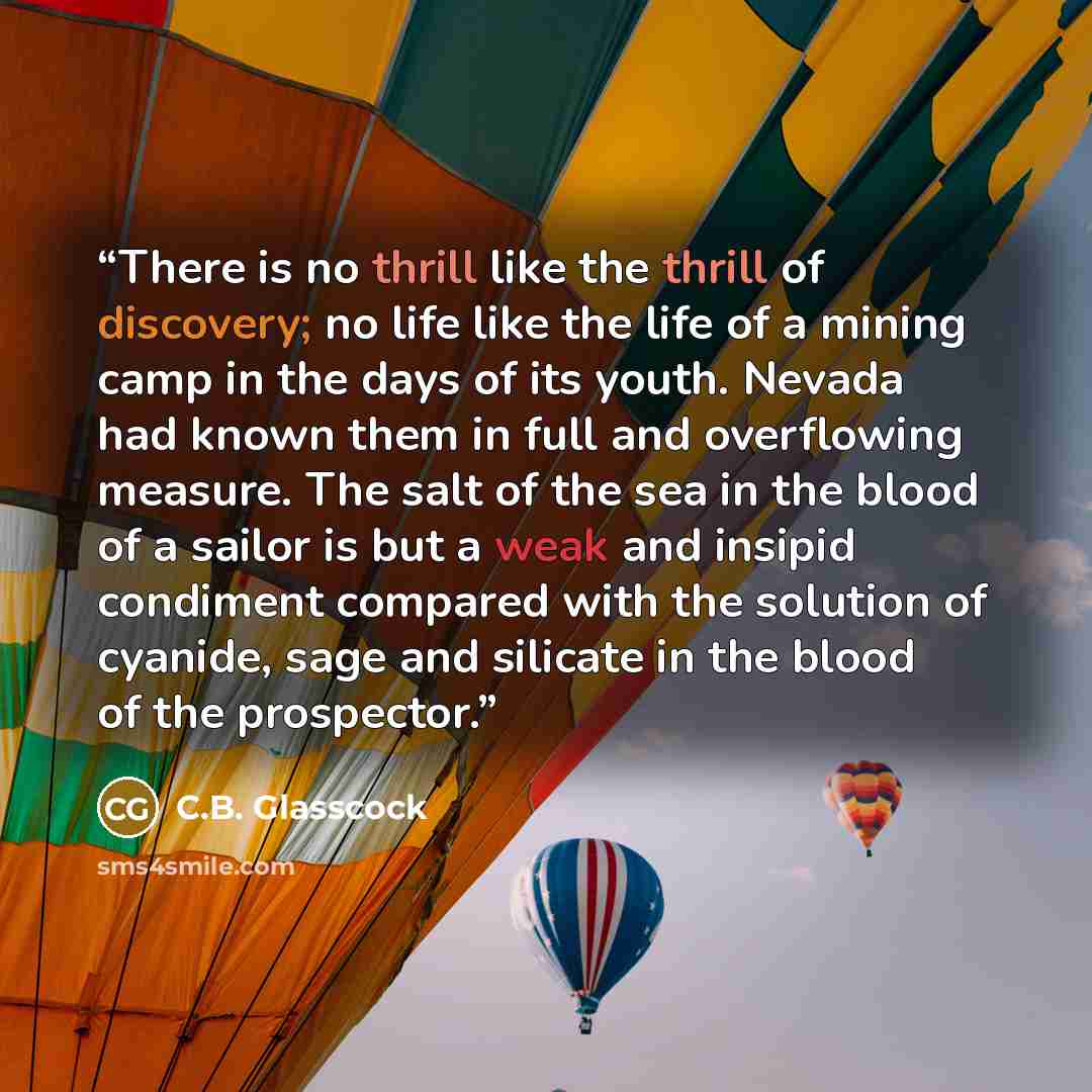 “There is no thrill like the thrill of discovery; no life like the life of a mining camp in the days of its youth. Nevada had known them in full and overflowing measure. The salt of the sea in the blood of a sailor is but a weak and insipid condiment compared with the solution of cyanide, sage and…” quote by C.B. Glasscock