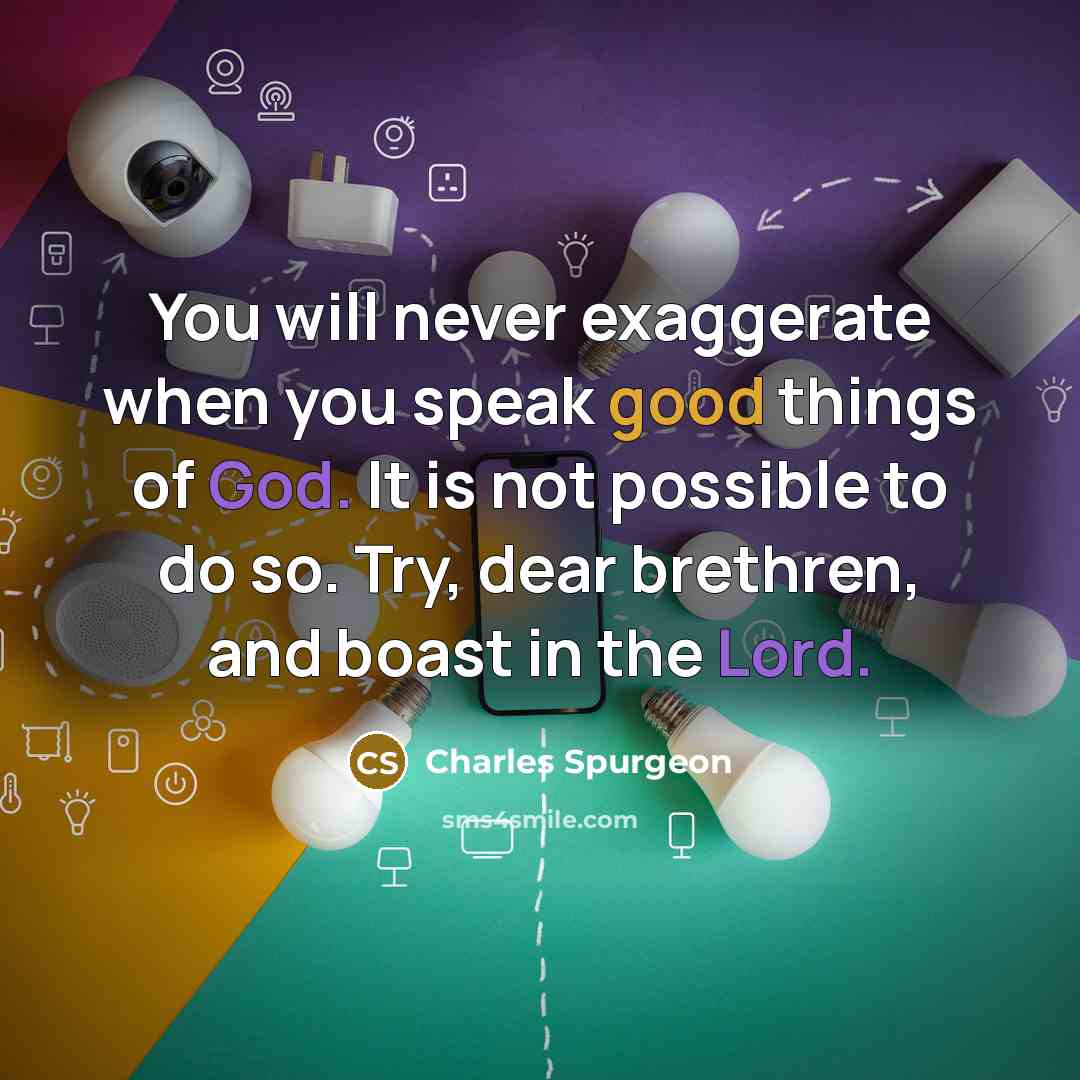 “You will never exaggerate when you speak good things of God. It is not possible to do so. Try, dear brethren, and boast in the Lord.” quote by Charles Spurgeon