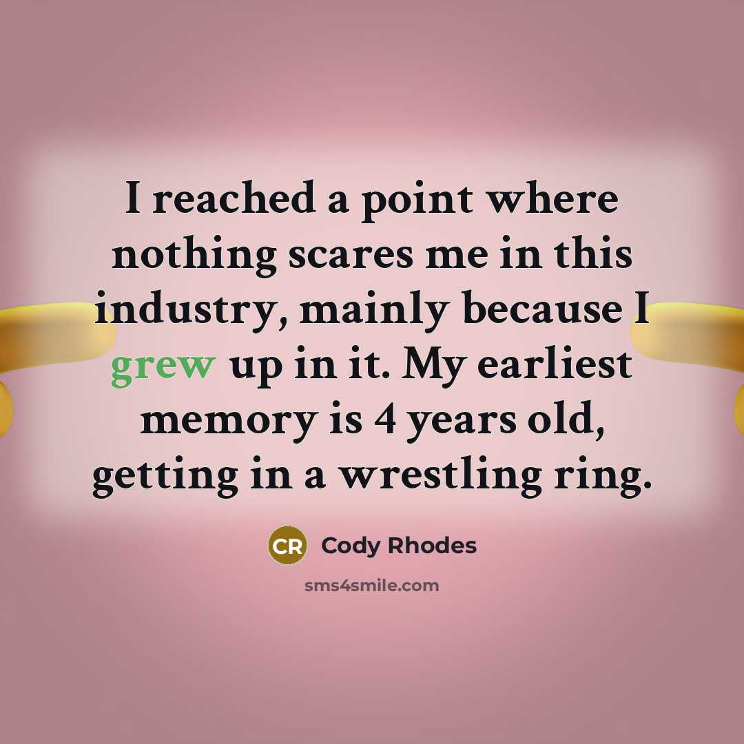 “I reached a point where nothing scares me in this industry, mainly because I grew up in it. My earliest memory is 4 years old, getting in a wrestling ring.” quote by Cody Rhodes