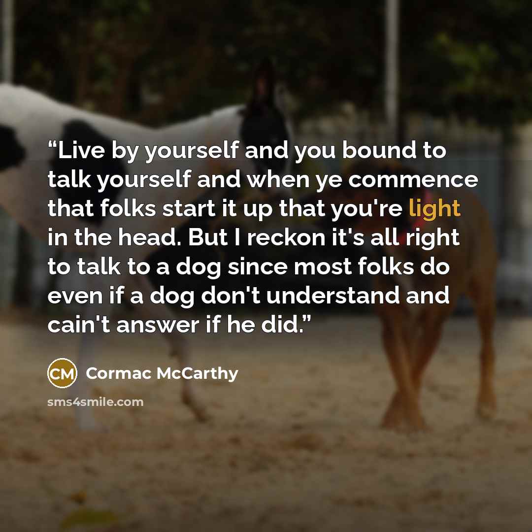 “Live by yourself and you bound to talk yourself and when ye commence that folks start it up that you're light in the head. But I reckon it's all right to talk to a dog since most folks do even if a dog don't understand and cain't answer if he did.” quote by Cormac McCarthy