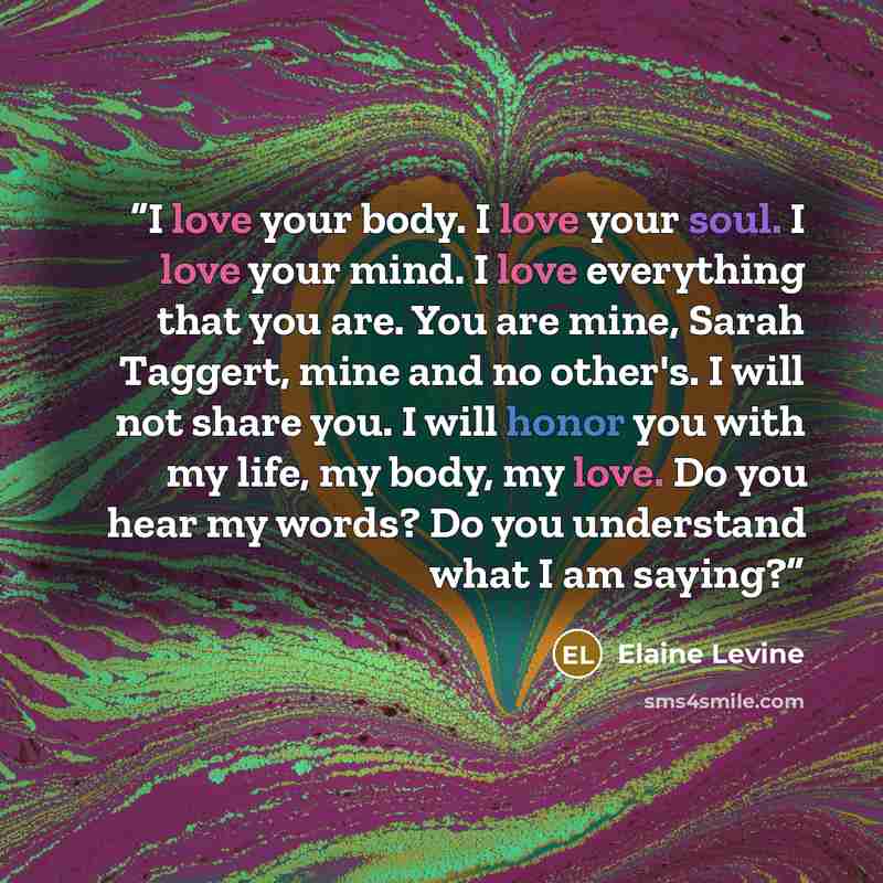 “I love your body. I love your soul. I love your mind. I love everything that you are. You are mine, Sarah Taggert, mine and no other's. I will not share you. I will honor you with my life, my body, my love. Do you hear my words? Do you understand what I am saying?” quote by Elaine Levine