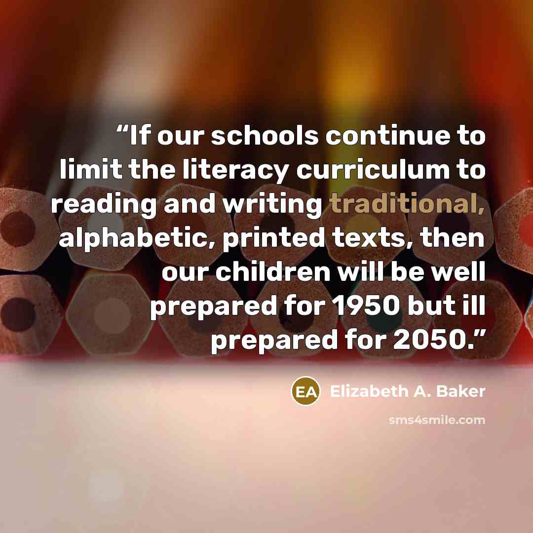 “If our schools continue to limit the literacy curriculum to reading and writing traditional, alphabetic, printed texts, then our children will be well prepared for 1950 but ill prepared for 2050.” quote by Elizabeth A. Baker