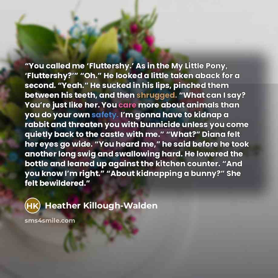 “You called me ‘Fluttershy.’ As in the My Little Pony, ‘Fluttershy?’” “Oh.” He looked a little taken aback for a second. “Yeah.” He sucked in his lips, pinched them between his teeth, and then shrugged. “What can I say? You’re just like her. You care more about animals than you do your own safety…” quote by Heather Killough-Walden