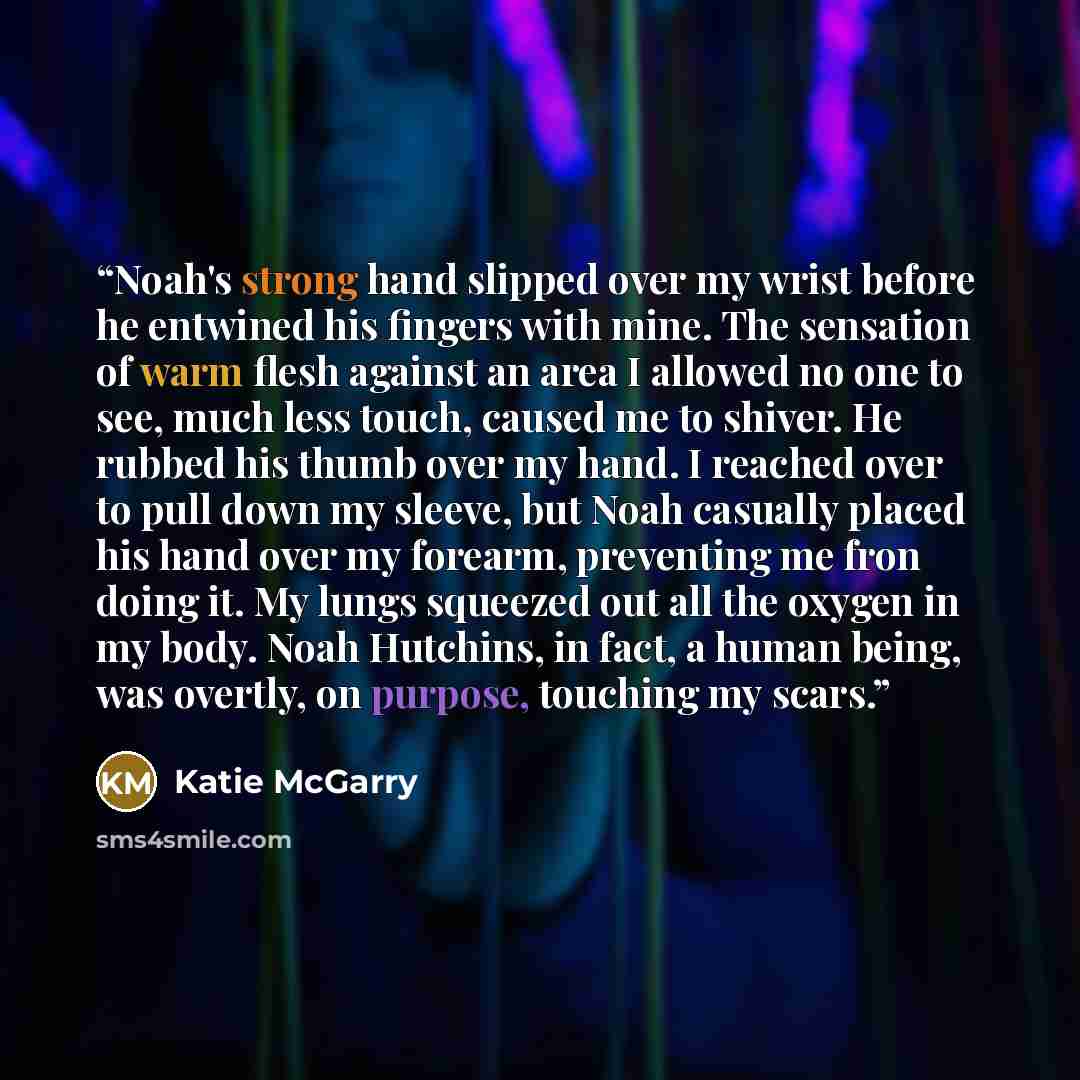 “Noah's strong hand slipped over my wrist before he entwined his fingers with mine. The sensation of warm flesh against an area I allowed no one to see, much less touch, caused me to shiver. He rubbed his thumb over my hand. I reached over to pull down my sleeve, but Noah casually placed his hand…” quote by Katie McGarry