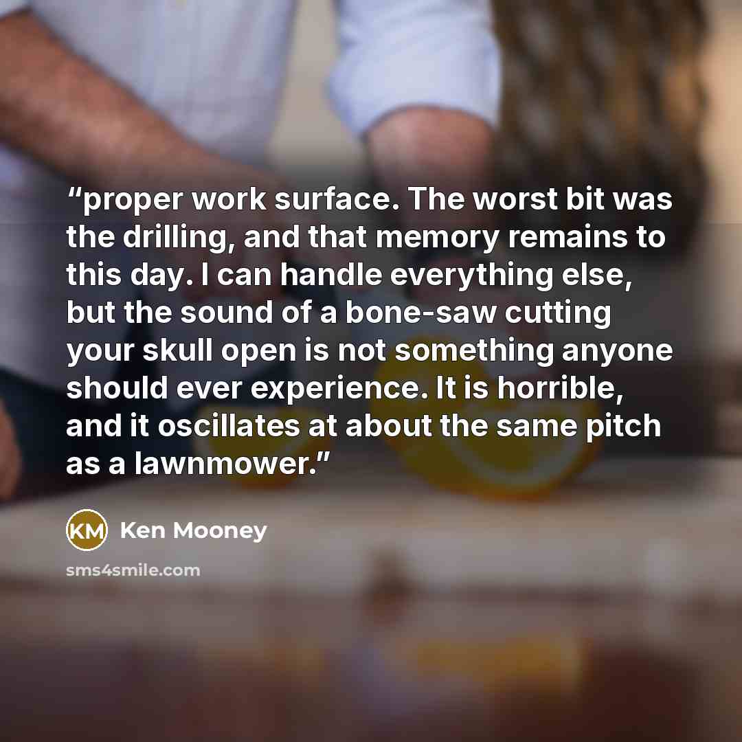 “proper work surface. The worst bit was the drilling, and that memory remains to this day. I can handle everything else, but the sound of a bone-saw cutting your skull open is not something anyone should ever experience. It is horrible, and it oscillates at about the same pitch as a lawnmower.” quote by Ken Mooney