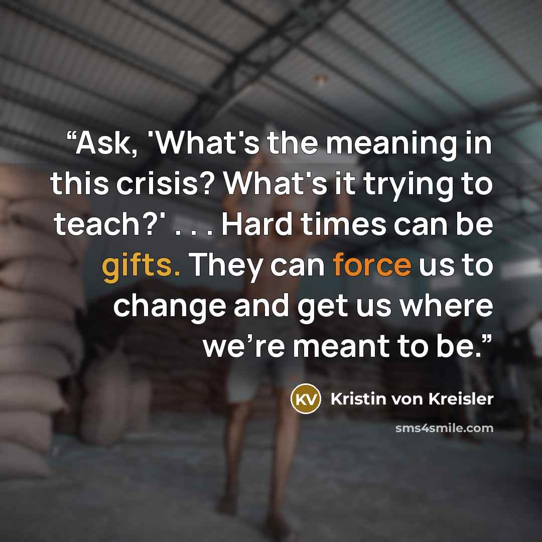 “Ask, 'What's the meaning in this crisis? What's it trying to teach?' . . . Hard times can be gifts. They can force us to change and get us where we're meant to be.” quote by Kristin von Kreisler