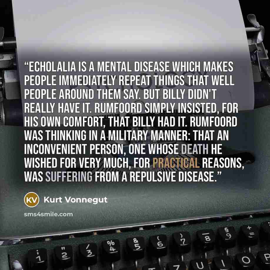 “Echolalia is a mental disease which makes people immediately repeat things that well people around them say. But Billy didn't really have it. Rumfoord simply insisted, for his own comfort, that Billy had it. Rumfoord was thinking in a military manner: that an inconvenient person, one whose death…” quote by Kurt Vonnegut