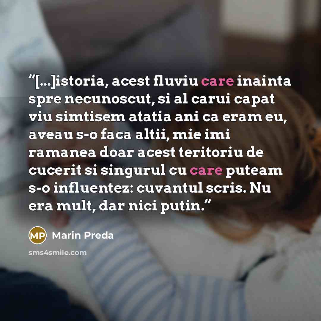 “[...]istoria, acest fluviu care inainta spre necunoscut, si al carui capat viu simtisem atatia ani ca eram eu, aveau s-o faca altii, mie imi ramanea doar acest teritoriu de cucerit si singurul cu care puteam s-o influentez: cuvantul scris. Nu era mult, dar nici putin.” quote by Marin Preda