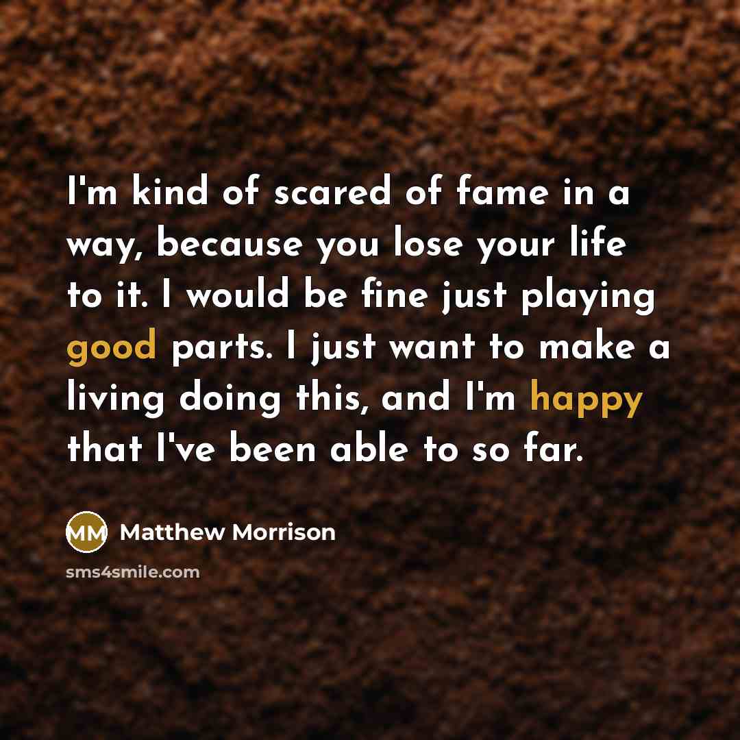 “I'm kind of scared of fame in a way, because you lose your life to it. I would be fine just playing good parts. I just want to make a living doing this, and I'm happy that I've been able to so far.” quote by Matthew Morrison