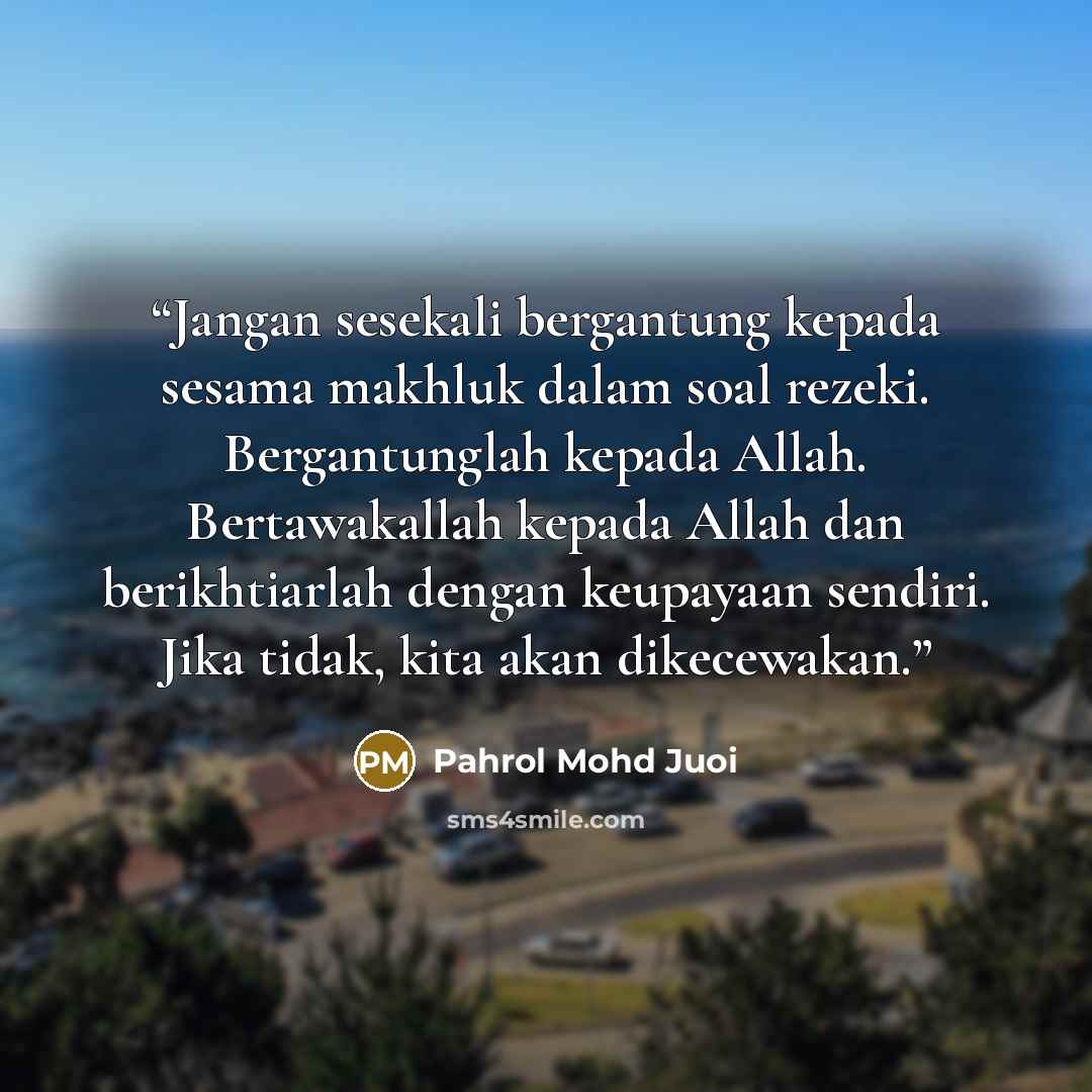 “Jangan sesekali bergantung kepada sesama makhluk dalam soal rezeki. Bergantunglah kepada Allah. Bertawakallah kepada Allah dan berikhtiarlah dengan keupayaan sendiri. Jika tidak, kita akan dikecewakan.” quote by Pahrol Mohd Juoi