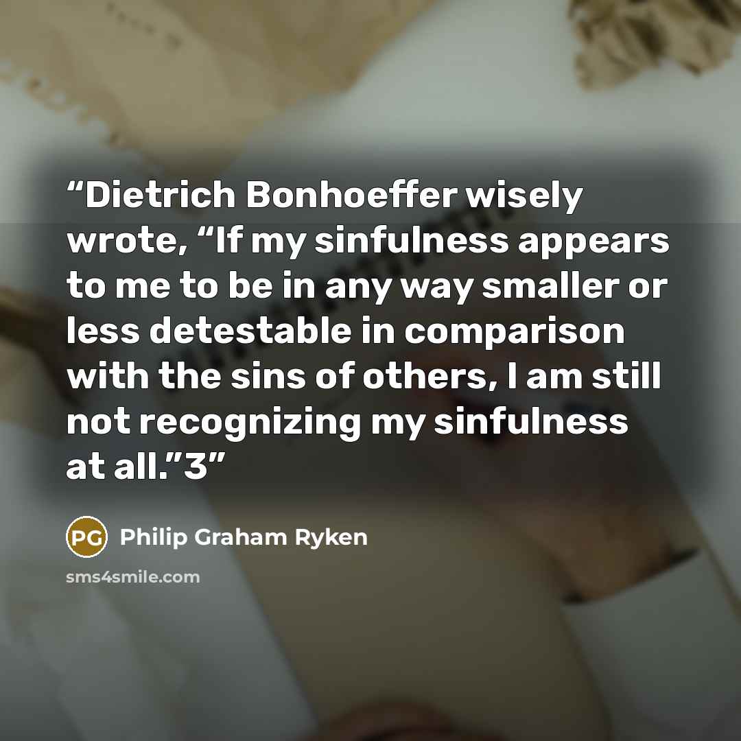 “Dietrich Bonhoeffer wisely wrote, “If my sinfulness appears to me to be in any way smaller or less detestable in comparison with the sins of others, I am still not recognizing my sinfulness at all.”3” quote by Philip Graham Ryken