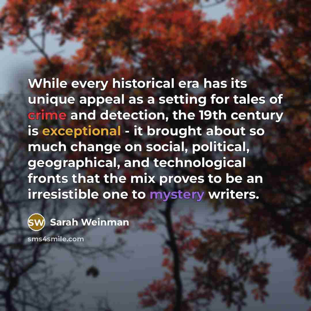 “While every historical era has its unique appeal as a setting for tales of crime and detection, the 19th century is exceptional - it brought about so much change on social, political, geographical, and technological fronts that the mix proves to be an irresistible one to mystery writers.” quote by Sarah Weinman