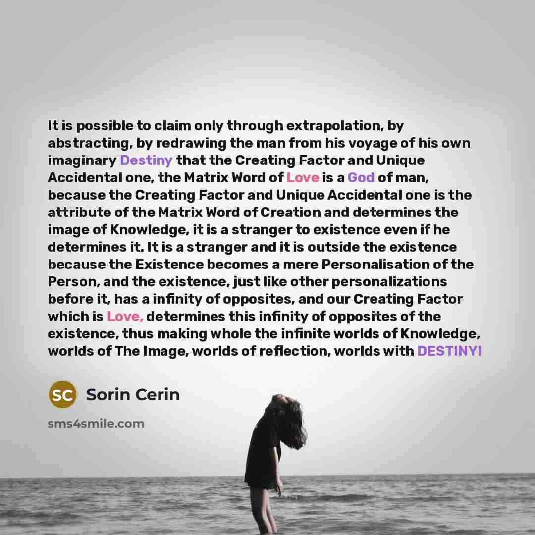 “It is possible to claim only through extrapolation, by abstracting, by redrawing the man from his voyage of his own imaginary Destiny that the Creating Factor and Unique Accidental one, the Matrix Word of Love is a God of man, because the Creating Factor and Unique Accidental one is the attribute…” quote by Sorin Cerin