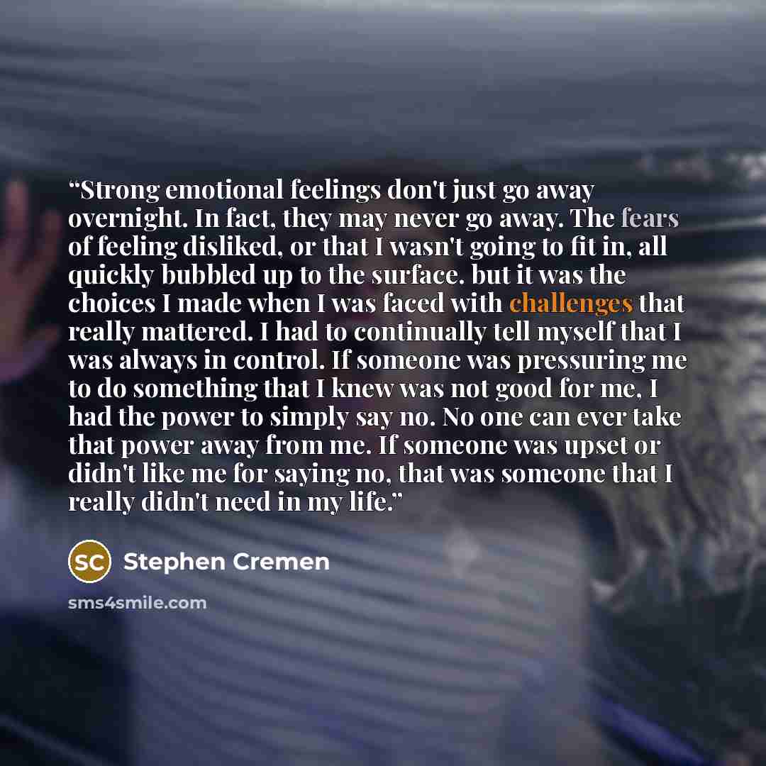 “Strong emotional feelings don't just go away overnight. In fact, they may never go away. The fears of feeling disliked, or that I wasn't going to fit in, all quickly bubbled up to the surface. but it was the choices I made when I was faced with challenges that really mattered. I had to continually…” quote by Stephen Cremen