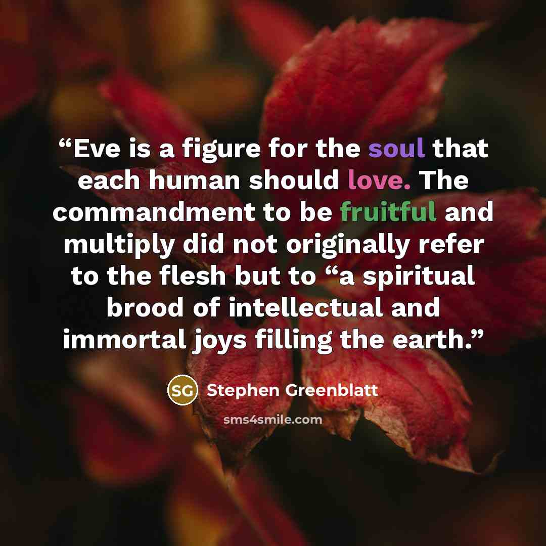 “Eve is a figure for the soul that each human should love. The commandment to be fruitful and multiply did not originally refer to the flesh but to “a spiritual brood of intellectual and immortal joys filling the earth.” quote by Stephen Greenblatt