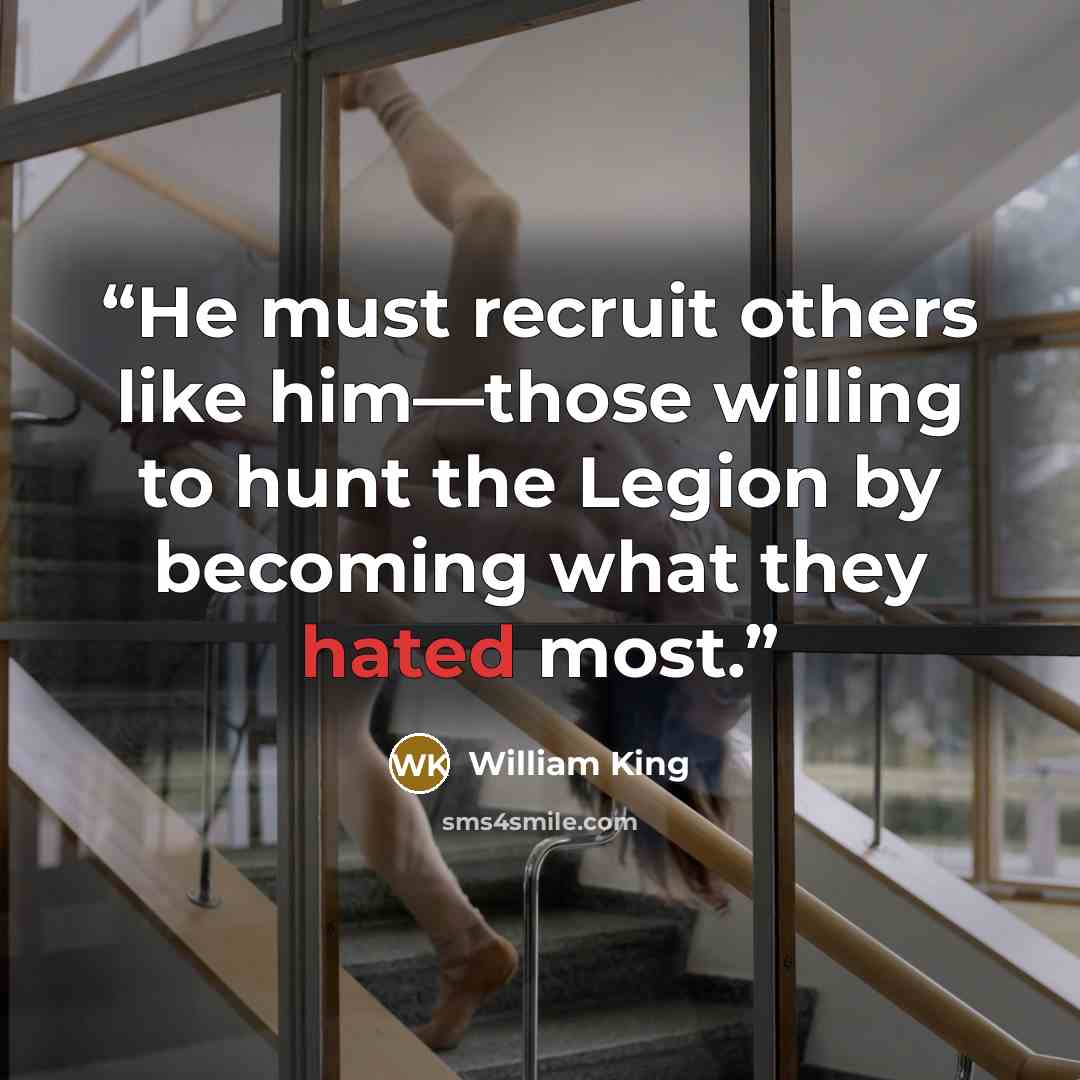 “He must recruit others like him—those willing to hunt the Legion by becoming what they hated most.” quote by William King