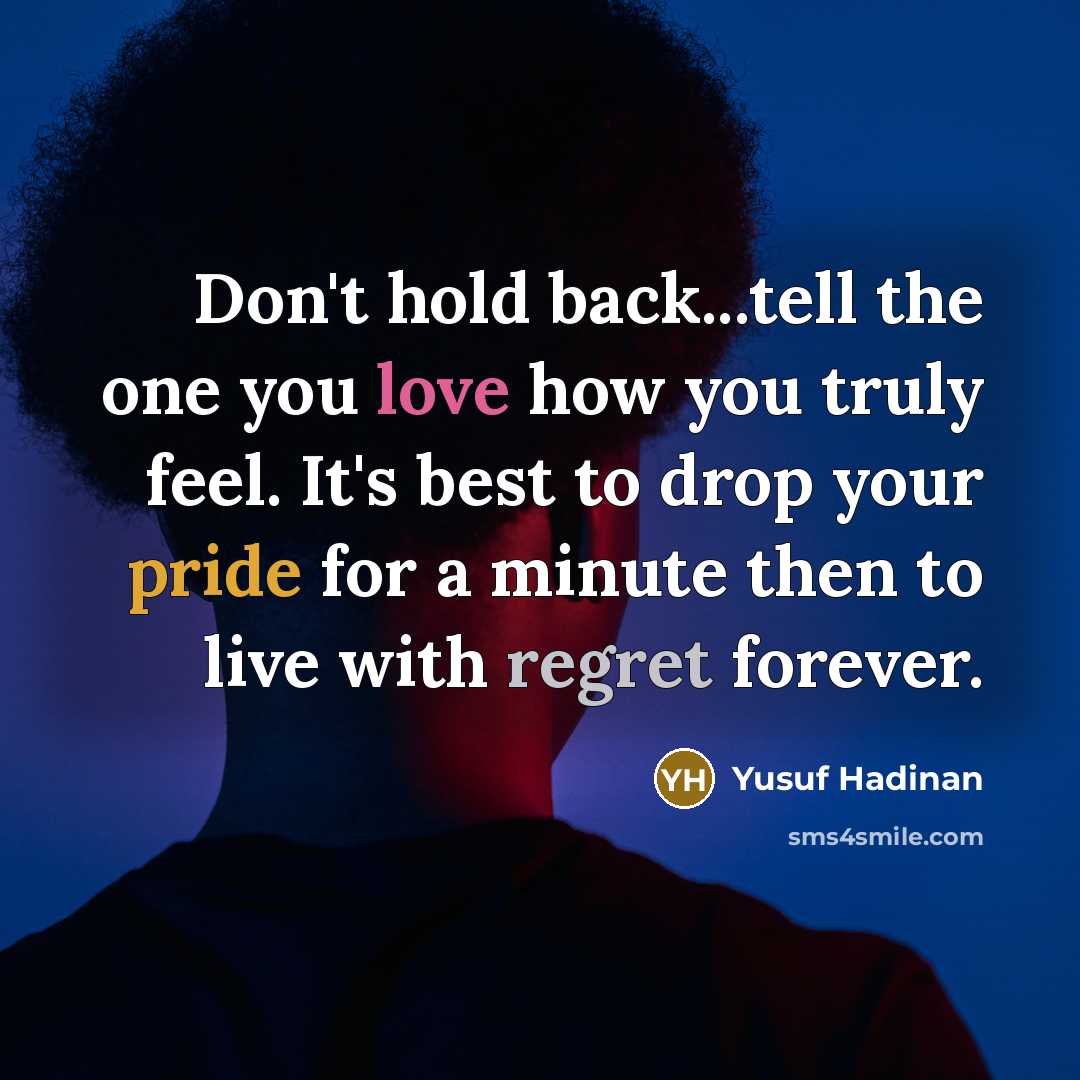 “Don't hold back...tell the one you love how you truly feel. It's best to drop your pride for a minute then to live with regret forever.” quote by Yusuf Hadinan