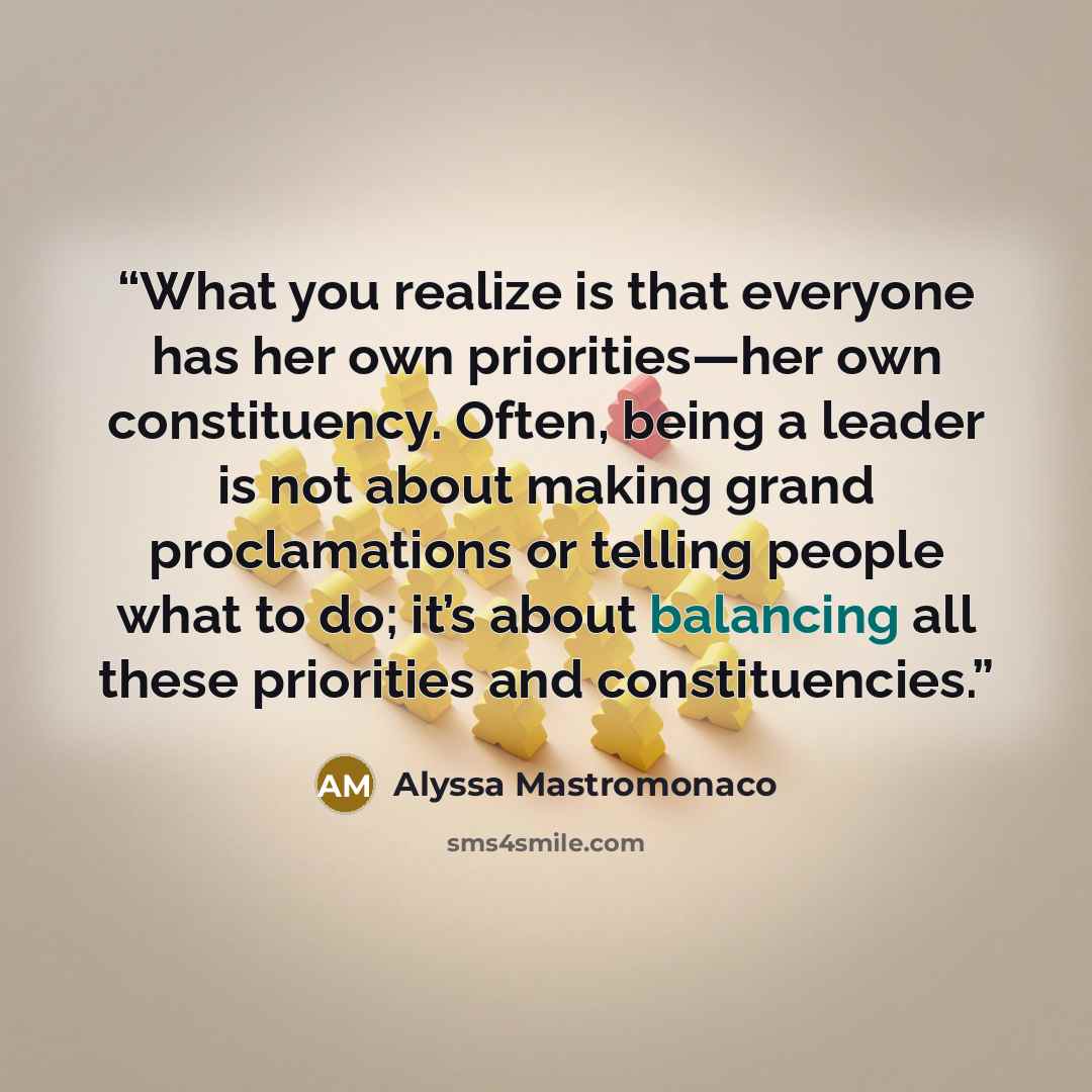 “What you realize is that everyone has her own priorities—her own constituency. Often, being a leader is not about making grand proclamations or telling people what to do; it’s about balancing all these priorities and constituencies.” quote by Alyssa Mastromonaco