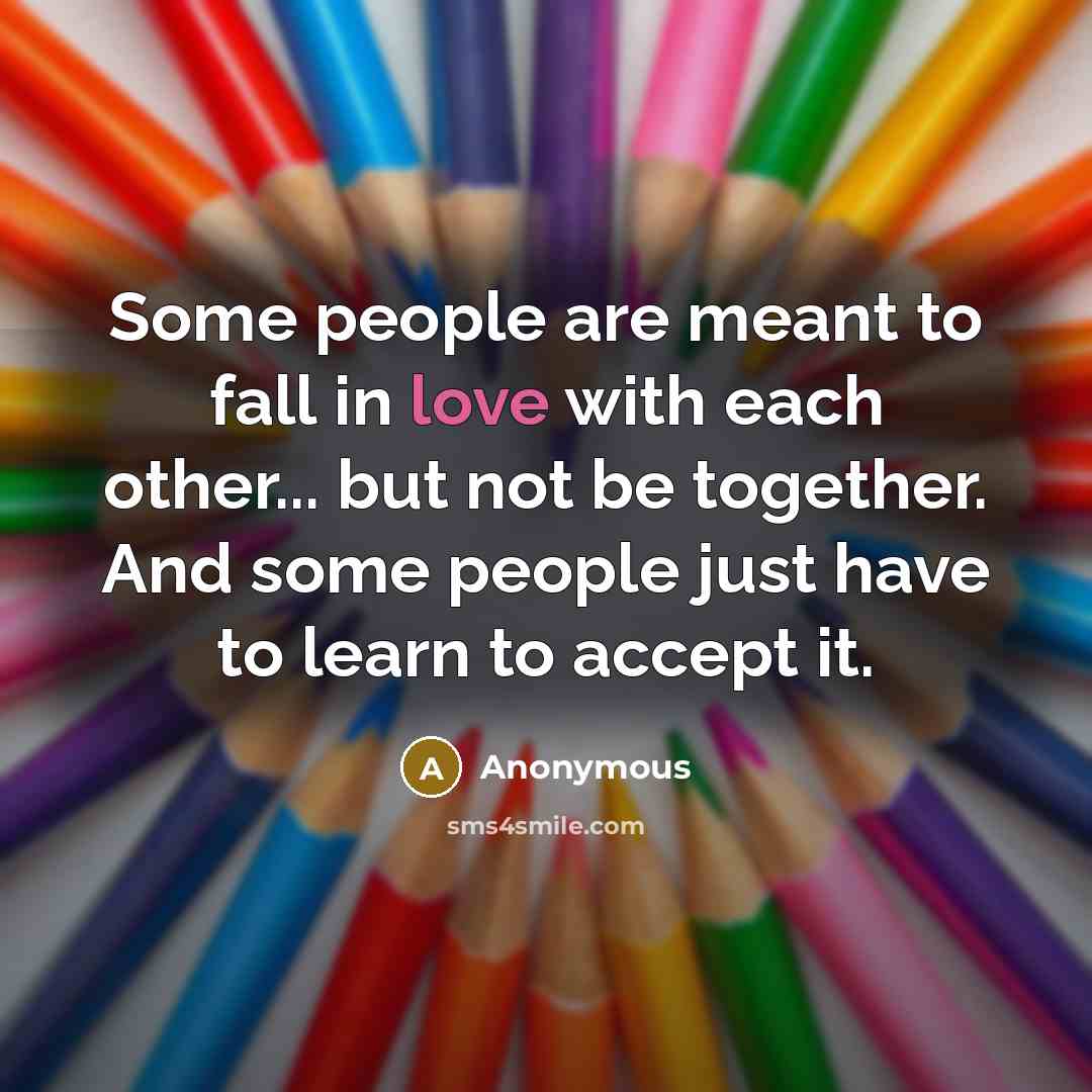 “Some people are meant to fall in love with each other... but not be together. And some people just have to learn to accept it.” quote by Anonymous