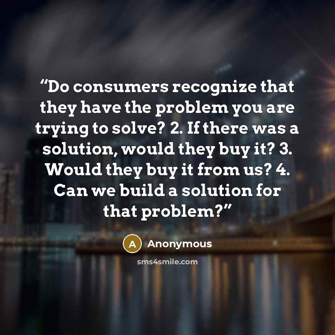 “Do consumers recognize that they have the problem you are trying to solve? 2. If there was a solution, would they buy it? 3. Would they buy it from us? 4. Can we build a solution for that problem?” quote by Anonymous