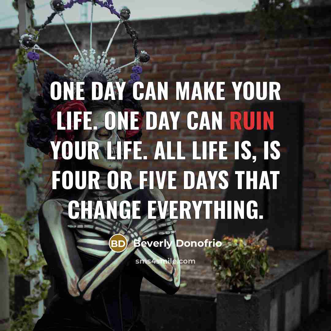 “One day can make your life. One day can ruin your life. All life is, is four or five days that change everything.” quote by Beverly Donofrio
