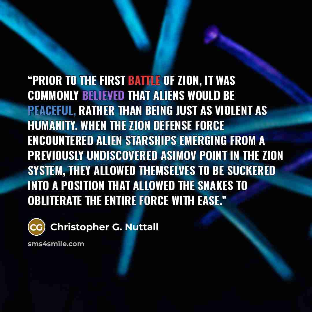 “Prior to the First Battle of Zion, it was commonly believed that aliens would be peaceful, rather than being just as violent as humanity. When the Zion Defense Force encountered alien starships emerging from a previously undiscovered Asimov Point in the Zion System, they allowed themselves to be…” quote by Christopher G. Nuttall