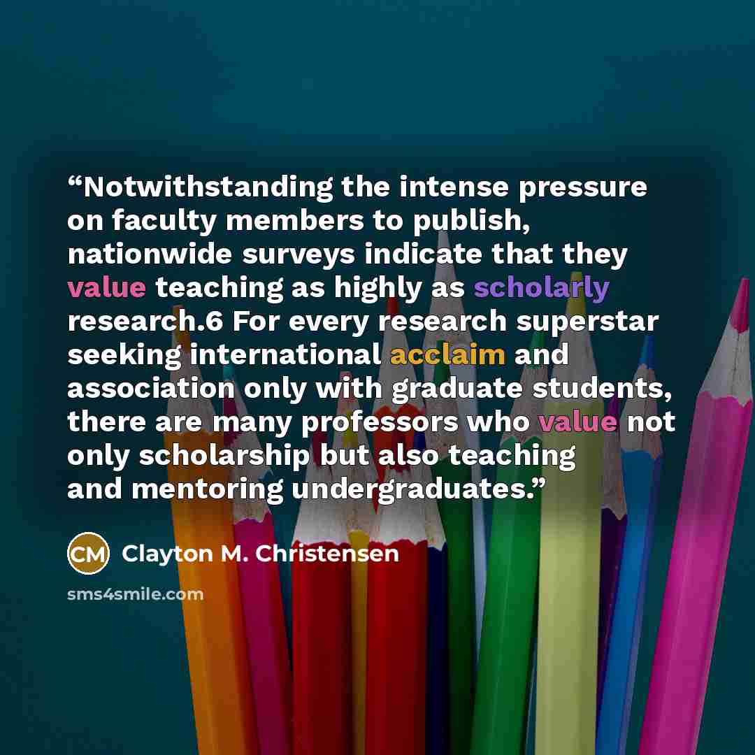 “Notwithstanding the intense pressure on faculty members to publish, nationwide surveys indicate that they value teaching as highly as scholarly research.6 For every research superstar seeking international acclaim and association only with graduate students, there are many professors who value not…” quote by Clayton M. Christensen