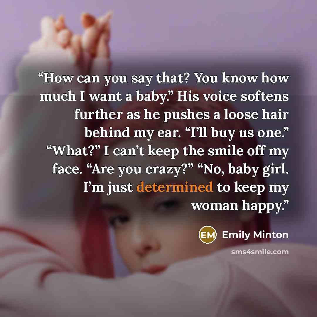 “How can you say that? You know how much I want a baby.” His voice softens further as he pushes a loose hair behind my ear. “I’ll buy us one.” “What?” I can’t keep the smile off my face. “Are you crazy?” “No, baby girl. I’m just determined to keep my woman happy.” quote by Emily Minton