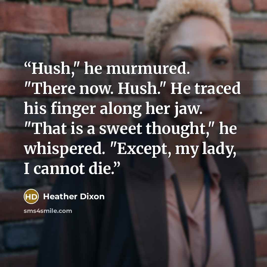 “Hush," he murmured. "There now. Hush." He traced his finger along her jaw. "That is a sweet thought," he whispered. "Except, my lady, I cannot die.” quote by Heather Dixon