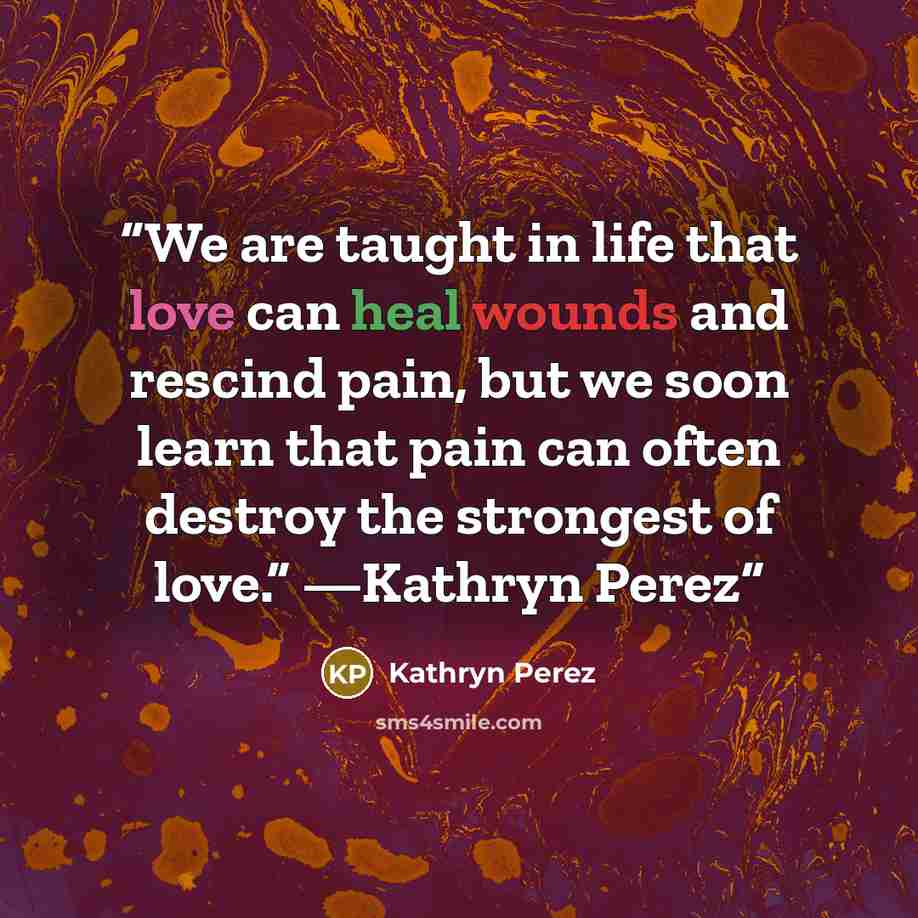 “We are taught in life that love can heal wounds and rescind pain, but we soon learn that pain can often destroy the strongest of love.” —Kathryn Perez” quote by Kathryn Perez