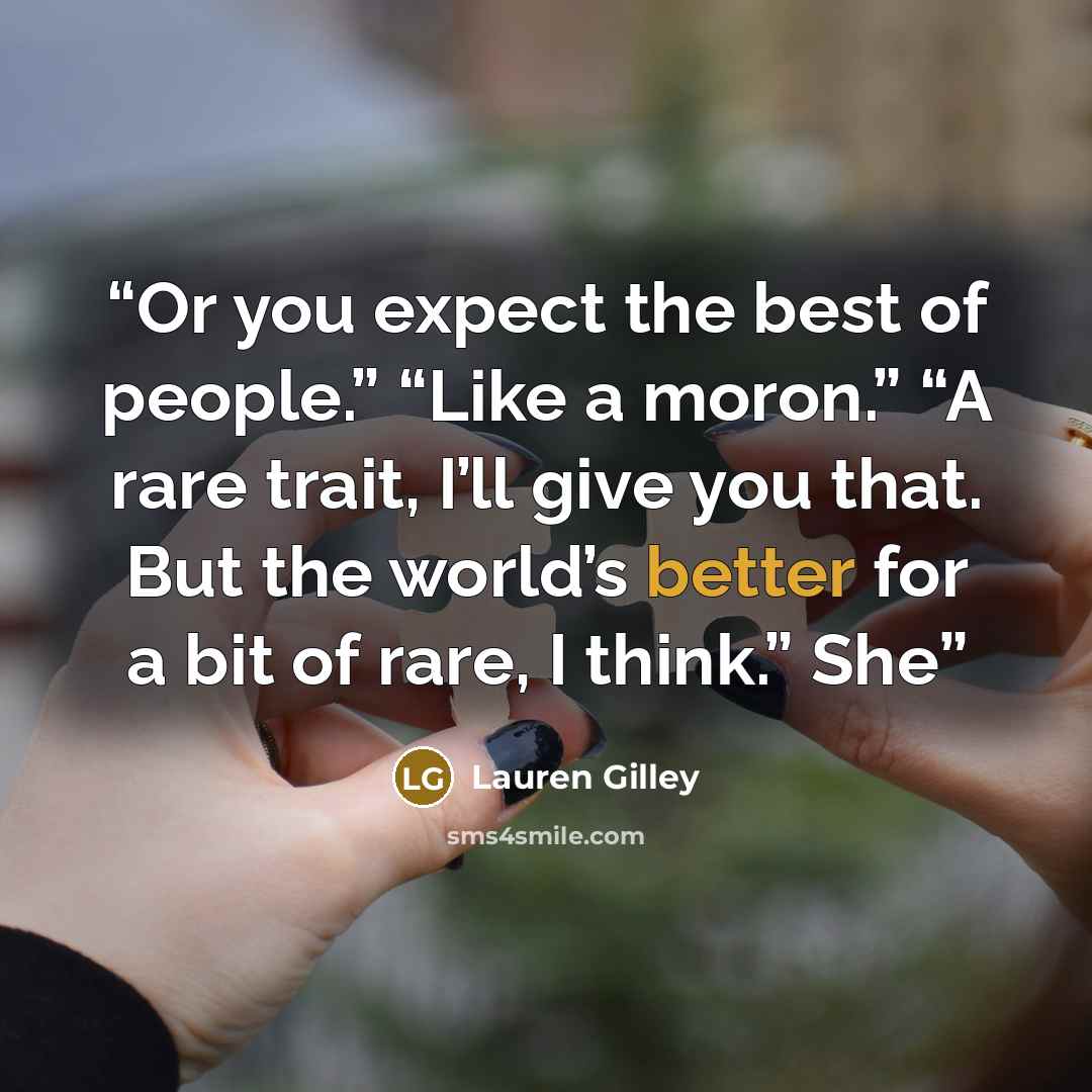 “Or you expect the best of people.” “Like a moron.” “A rare trait, I’ll give you that. But the world’s better for a bit of rare, I think.” She” quote by Lauren Gilley