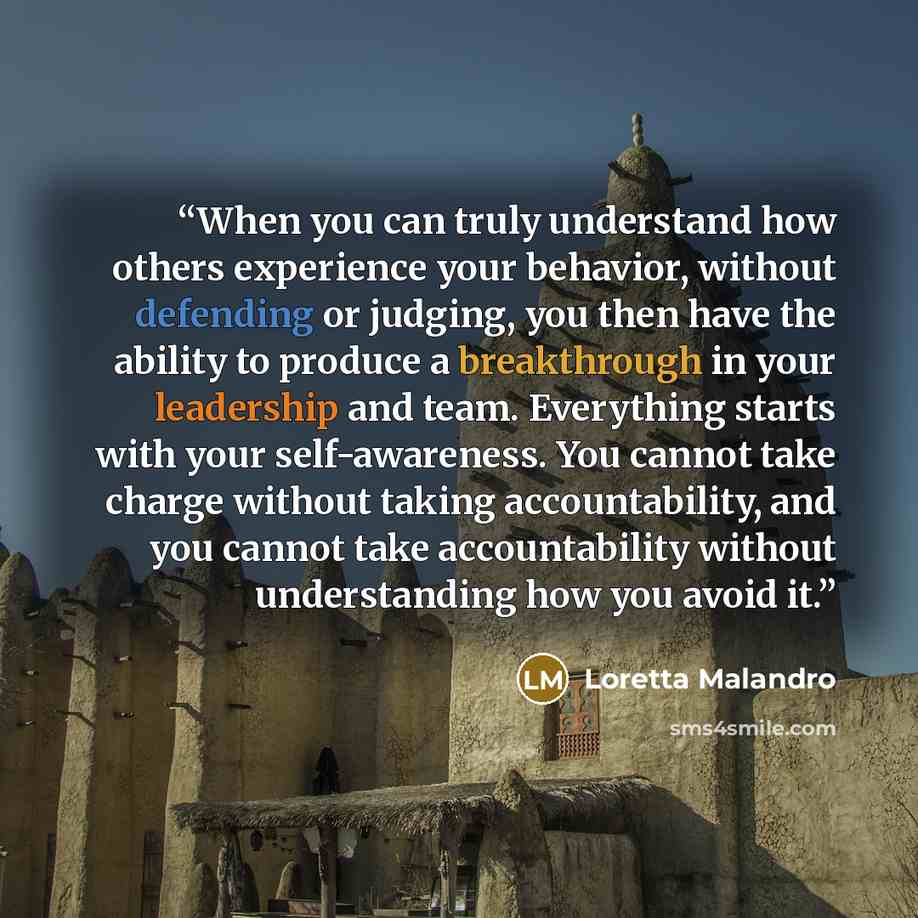 “When you can truly understand how others experience your behavior, without defending or judging, you then have the ability to produce a breakthrough in your leadership and team. Everything starts with your self-awareness. You cannot take charge without taking accountability, and you cannot take…” quote by Loretta Malandro
