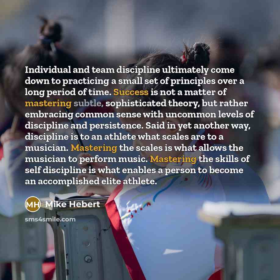 “Individual and team discipline ultimately come down to practicing a small set of principles over a long period of time. Success is not a matter of mastering subtle, sophisticated theory, but rather embracing common sense with uncommon levels of discipline and persistence. Said in yet another way…” quote by Mike Hebert