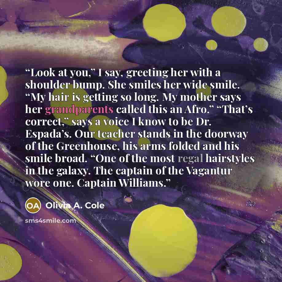 “Look at you,” I say, greeting her with a shoulder bump. She smiles her wide smile. “My hair is getting so long. My mother says her grandparents called this an Afro.” “That’s correct,” says a voice I know to be Dr. Espada’s. Our teacher stands in the doorway of the Greenhouse, his arms folded and…” quote by Olivia A. Cole