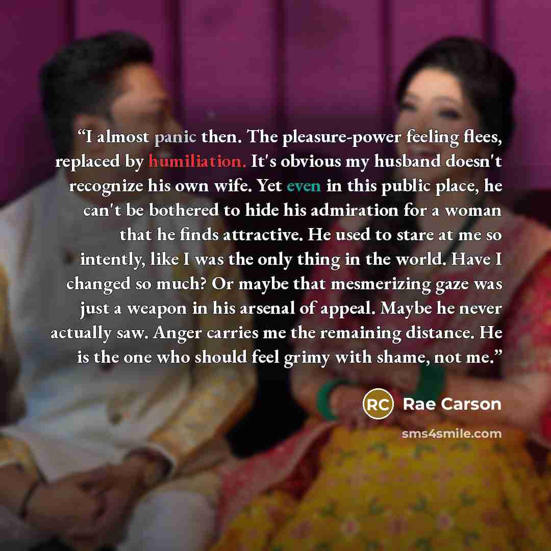 “I almost panic then. The pleasure-power feeling flees, replaced by humiliation. It's obvious my husband doesn't recognize his own wife. Yet even in this public place, he can't be bothered to hide his admiration for a woman that he finds attractive. He used to stare at me so intently, like I was…” quote by Rae Carson