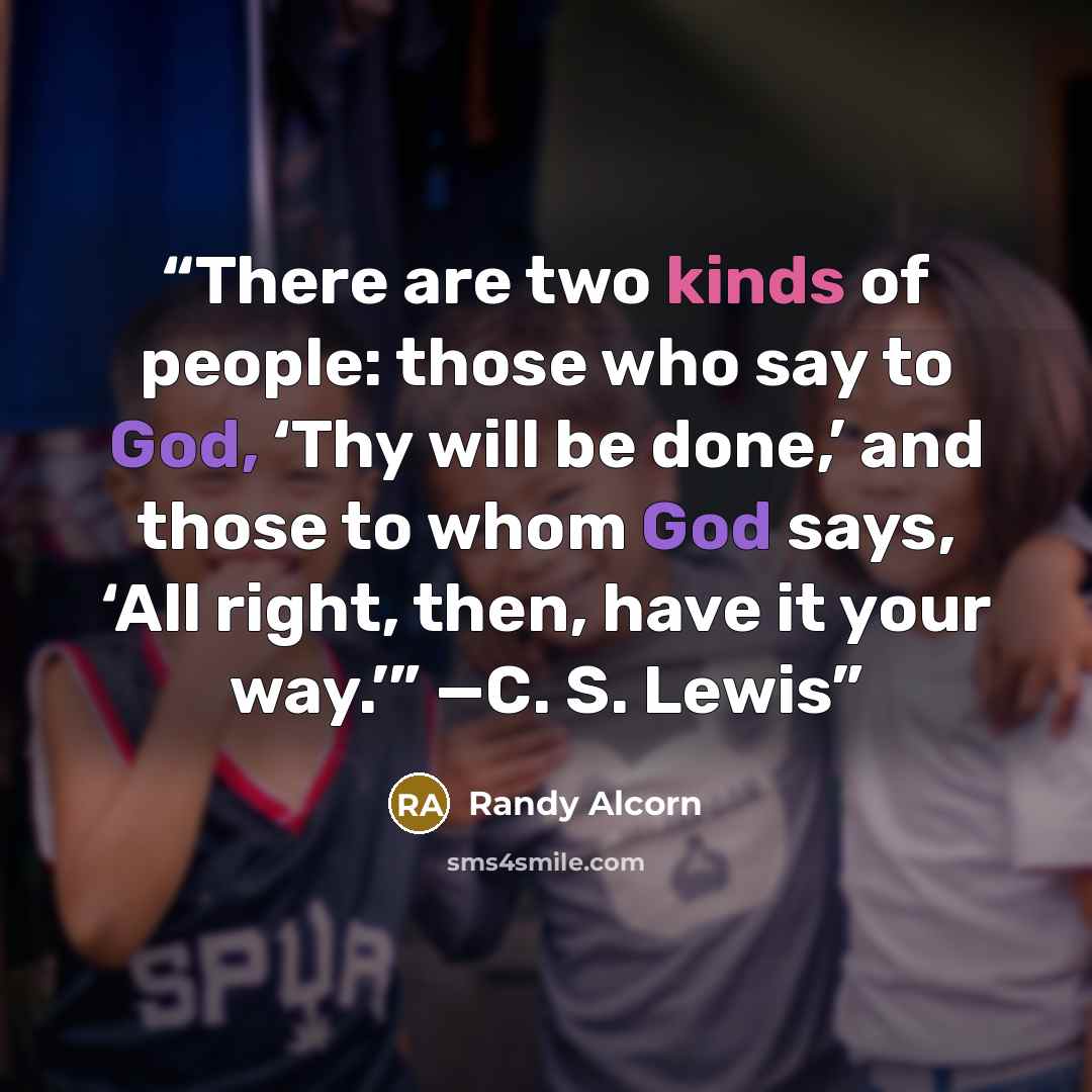 “There are two kinds of people: those who say to God, ‘Thy will be done,’ and those to whom God says, ‘All right, then, have it your way.’” —C. S. Lewis” quote by Randy Alcorn