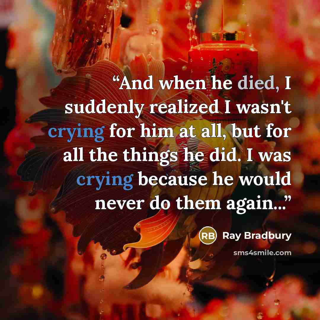“And when he died, I suddenly realized I wasn't crying for him at all, but for all the things he did. I was crying because he would never do them again...” quote by Ray Bradbury