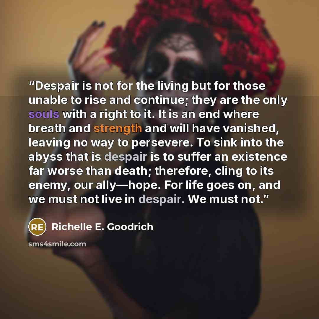 “Despair is not for the living but for those unable to rise and continue; they are the only souls with a right to it. It is an end where breath and strength and will have vanished, leaving no way to persevere. To sink into the abyss that is despair is to suffer an existence far worse than death…” quote by Richelle E. Goodrich