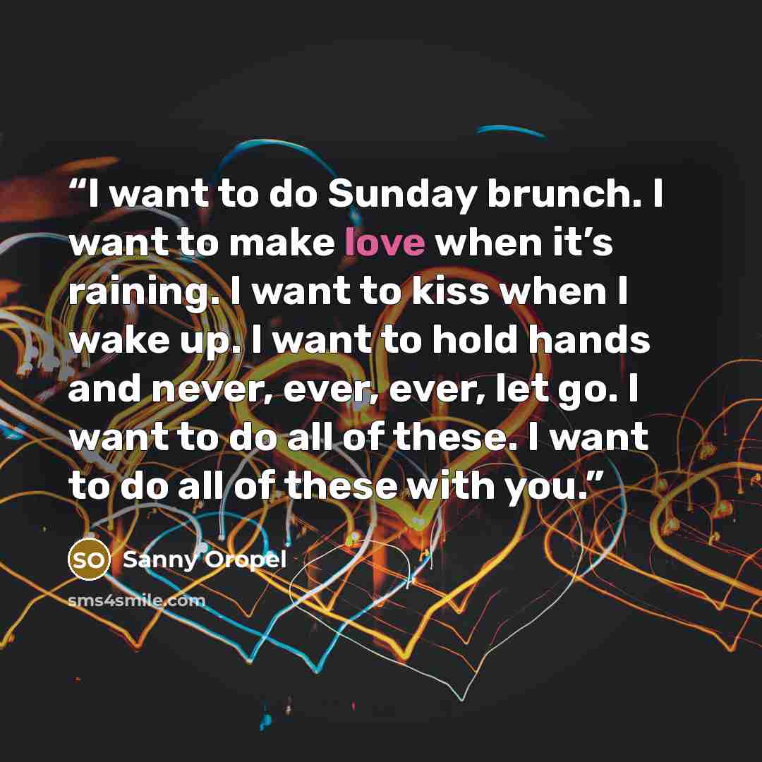 “I want to do Sunday brunch. I want to make love when it’s raining. I want to kiss when I wake up. I want to hold hands and never, ever, ever, let go. I want to do all of these. I want to do all of these with you.” quote by Sanny Oropel