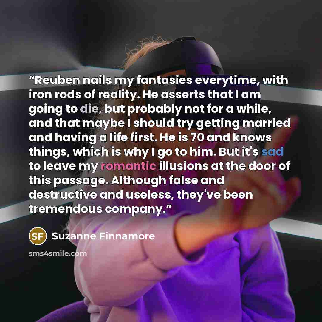 “Reuben nails my fantasies everytime, with iron rods of reality. He asserts that I am going to die, but probably not for a while, and that maybe I should try getting married and having a life first. He is 70 and knows things, which is why I go to him. But it's sad to leave my romantic illusions at…” quote by Suzanne Finnamore